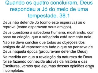 36
CONCLUSÃO DOS TRÊS “AMIGOS”
1. O sofrimento é consequência do pecado
2. A iniquidade (oposto a equidade = justiça) sera
sempre punida
3. O favor de Deus é medido pela prosperidade
Deus condenou os três, isto é, condenou os
fundamentos da teologia da prosperidade
Ignoraram que as bençãos e a retribuição divina
vão além da vida presente.
 