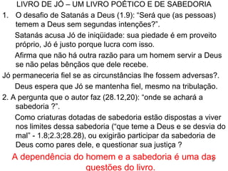 5
Local e DatasLocal e Datas
Os fatos se dao na “ terra de Uz ” (1.1), posteriormente
Edom, localizada a sudeste do mar Morto, norte da
Arábia (Lm 4.21).
Trata de um personagem histórico e real (Ez14.14,20) e
de um evento histórico e real (Tg 5.11).
Fatos e costumes indicam que Jó viveu nos tempos de
Abraão, 2000 a.C. (1.5 “um holocausto a Deus”).
Escrito durante o exílio de Judá (586- 538 aC.), quando
havia questões religiosas e sociais, tais
como entender a calamidade que sofriam.
Uz
 