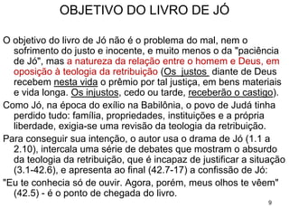 9
TEMA: Como o justo enfrenta o sofrimento
Jó não entende porque está sofrendo e assim está
posto o cenário para uma discussão do problema do
sofrimento humano num mundo governado por Deus.
As pessoas estão convictas de que a compreensão do
sofrimento se dará ao descobrirem:
• Por que existe o sofrimento?
• Qual é a sua origem e causa?
• Por que esse sofrimento acontece comigo?
A desgraça humana, o mal moral e o mal físico, é um
problema somente para a pessoa que crê num Deus
único, onipotente e todo amoroso.
 