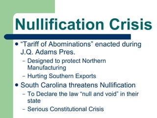 Nullification Crisis “ Tariff of Abominations” enacted during J.Q. Adams Pres. Designed to protect Northern Manufacturing Hurting Southern Exports South Carolina threatens Nullification To Declare the law “null and void” in their state Serious Constitutional Crisis 