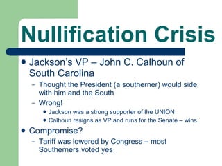 Nullification Crisis Jackson’s VP – John C. Calhoun of South Carolina Thought the President (a southerner) would side with him and the South Wrong! Jackson was a strong supporter of the UNION Calhoun resigns as VP and runs for the Senate – wins Compromise? Tariff was lowered by Congress – most Southerners voted yes 