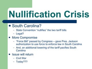 Nullification Crisis South Carolina? State Convention “nullifies” the two tariff bills Legal? More Compromise “ Force Bill” passed by Congress – gave Pres. Jackson authorization to use force to enforce law in South Carolina And, an additional lowering of the tariff pacifies South Carolina Issue will return Civil War Today??? 