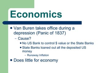 Economics Van Buren takes office during a depression (Panic of 1837) Cause? No US Bank to control $ value or the State Banks State Banks loaned out all the deposited US money Runaway Inflation Does little for economy 