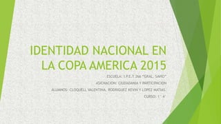 IDENTIDAD NACIONAL EN
LA COPA AMERICA 2015
ESCUELA: I.P.E.T 266 “GRAL. SAVIO”
ASICNACION: CIUDADANIA Y PARTICIPACION
ALUMNOS: CLOQUELL VALENTINA, RODRIGUEZ KEVIN Y LOPEZ MATIAS.
CURSO: 1° 4°
 