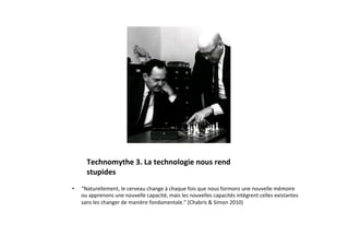 Technomythe	
  3.	
  La	
  technologie	
  nous	
  rend	
  	
  
        stupides	
  
•    “Naturellement,	
  le	
  cerveau	
  change	
  à	
  chaque	
  fois	
  que	
  nous	
  formons	
  une	
  nouvelle	
  mémoire	
  
     ou	
  apprenons	
  une	
  nouvelle	
  capacité,	
  mais	
  les	
  nouvelles	
  capacités	
  intègrent	
  celles	
  existantes	
  
     sans	
  les	
  changer	
  de	
  manière	
  fondamentale.”	
  (Chabris	
  &	
  Simon	
  2010)	
  
 