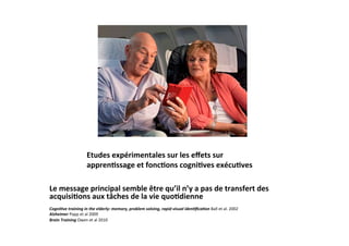 Etudes	
  expérimentales	
  sur	
  les	
  eﬀets	
  sur	
  
                             appren2ssage	
  et	
  fonc2ons	
  cogni2ves	
  exécu2ves	
  

Le	
  message	
  principal	
  semble	
  être	
  qu’il	
  n’y	
  a	
  pas	
  de	
  transfert	
  des	
  
acquisi2ons	
  aux	
  tâches	
  de	
  la	
  vie	
  quo2dienne	
  
	
  
Cogni've	
  training	
  in	
  the	
  elderly:	
  memory,	
  problem	
  solving,	
  rapid	
  visual	
  iden'ﬁca'on	
  Ball	
  et	
  al.	
  2002	
  	
  
Alzheimer	
  Papp	
  et	
  al	
  2009	
  
Brain	
  Training	
  Owen	
  et	
  al	
  2010	
  
 
