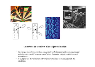 Les	
  limites	
  du	
  transfert	
  et	
  de	
  la	
  généralisa2on	
  

•  Le	
  manque	
  (pour	
  le	
  moment)	
  de	
  preuve	
  de	
  transfert	
  des	
  compétences	
  acquises	
  par	
  
   entrainement	
  cogni3f	
  	
  resonne	
  avec	
  d’autres	
  études	
  sur	
  mémoire,	
  raisonnement,	
  
   compétences	
  
•  Il	
  faut	
  plus	
  que	
  de	
  l’entrainement	
  “implicite”:	
  l’accès	
  à	
  un	
  niveau	
  abstrait,	
  des	
  
   stratégies	
  
 