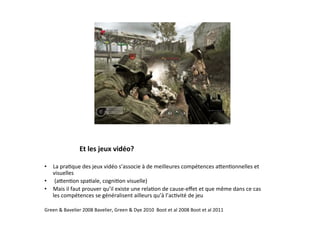 Et	
  les	
  jeux	
  vidéo?	
  

•  La	
  pra3que	
  des	
  jeux	
  vidéo	
  s’associe	
  à	
  de	
  meilleures	
  compétences	
  aSen3onnelles	
  et	
  
   visuelles	
  	
  
•  	
  (aSen3on	
  spa3ale,	
  cogni3on	
  visuelle)	
  	
  
•  Mais	
  il	
  faut	
  prouver	
  qu’il	
  existe	
  une	
  rela3on	
  de	
  cause-­‐eﬀet	
  et	
  que	
  même	
  dans	
  ce	
  cas	
  
   les	
  compétences	
  se	
  généralisent	
  ailleurs	
  qu’à	
  l’ac3vité	
  de	
  jeu	
  

Green	
  &	
  Bavelier	
  2008	
  Bavelier,	
  Green	
  &	
  Dye	
  2010	
  	
  Boot	
  et	
  al	
  2008	
  Boot	
  et	
  al	
  2011	
  	
  
 