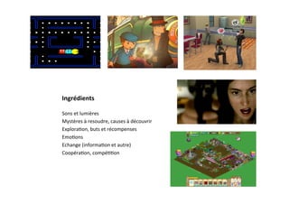 Ingrédients	
  

Sons	
  et	
  lumières	
  
Mystères	
  à	
  resoudre,	
  causes	
  à	
  découvrir	
  
Explora3on,	
  buts	
  et	
  récompenses	
  
Emo3ons	
  
Echange	
  (informa3on	
  et	
  autre)	
  	
  
Coopéra3on,	
  compé33on	
  
	
  
 