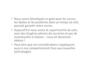 •  Nous	
  avons	
  développé	
  un	
  goût	
  pour	
  les	
  sucres,	
  
   les	
  lipides	
  et	
  les	
  protéines	
  dans	
  un	
  temps	
  où	
  cela	
  
   pouvait	
  garan3r	
  notre	
  survie.	
  
•  Aujourd’hui	
  nous	
  avons	
  le	
  supermarché	
  du	
  coin,	
  
   avec	
  des	
  étagères	
  pleines	
  de	
  sucreries	
  et	
  pas	
  de	
  
   mammouths	
  à	
  chasser…	
  nous	
  en	
  devenons	
  
   obèses	
  !	
  
•  Peut-­‐être	
  que	
  ces	
  considéra3ons	
  s’appliquent	
  
   aussi	
  à	
  nos	
  comportements	
  face	
  aux	
  nouvelles	
  
   technologies	
  
 