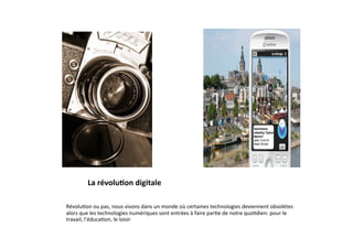 La	
  révolu2on	
  digitale	
  
         	
  
         	
  
Révolu3on	
  ou	
  pas,	
  nous	
  vivons	
  dans	
  un	
  monde	
  où	
  certaines	
  technologies	
  deviennent	
  obsolètes	
  
alors	
  que	
  les	
  technologies	
  numériques	
  sont	
  entrées	
  à	
  faire	
  par3e	
  de	
  notre	
  quo3dien:	
  pour	
  le	
  
travail,	
  l’éduca3on,	
  le	
  loisir	
  
 