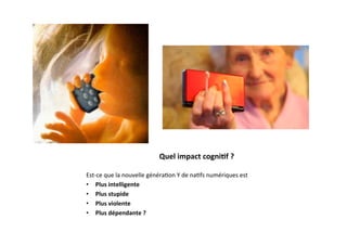 Quel	
  impact	
  cogni2f	
  ?	
  

Est-­‐ce	
  que	
  la	
  nouvelle	
  généra3on	
  Y	
  de	
  na3fs	
  numériques	
  est	
  
•  Plus	
  intelligente	
  
•  Plus	
  stupide	
  
•  Plus	
  violente	
  	
  
•  Plus	
  dépendante	
  ?	
  	
  
 