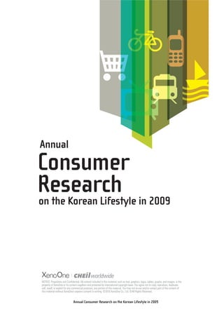 Annual
Consumer
Research in 2009
on the Korean Lifestyle




XenoOne
NOTICE: Proprietary and Confidential. All content included in this material, such as text, graphics, logos, tables, graphs, and images, is the
property of XenoOne or its content suppliers and protected by international copyright laws. You agree not to copy, reproduce, duplicate,
sell, resell, or exploit for any commercial purposes, any portion of this material. You may not re-use and/or extract part of the content of
this material without XenoOne’s express consent in writing. ©2010 XenoOne Co., Ltd. ©All Rights Reserved.


                                Annual Consumer Research on the Korean Lifestyle in 2009
 