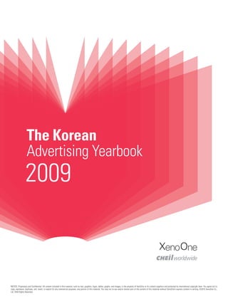 The Korean
                   Advertising Yearbook
                 2009

                                                                                                                                                                                    XenoOne


NOTICE: Proprietary and Confidential. All content included in this material, such as text, graphics, logos, tables, graphs, and images, is the property of XenoOne or its content suppliers and protected by international copyright laws. You agree not to
copy, reproduce, duplicate, sell, resell, or exploit for any commercial purposes, any portion of this material. You may not re-use and/or extract part of the content of this material without XenoOne’s express consent in writing. ©2010 XenoOne Co.,
Ltd. ©All Rights Reserved.
 