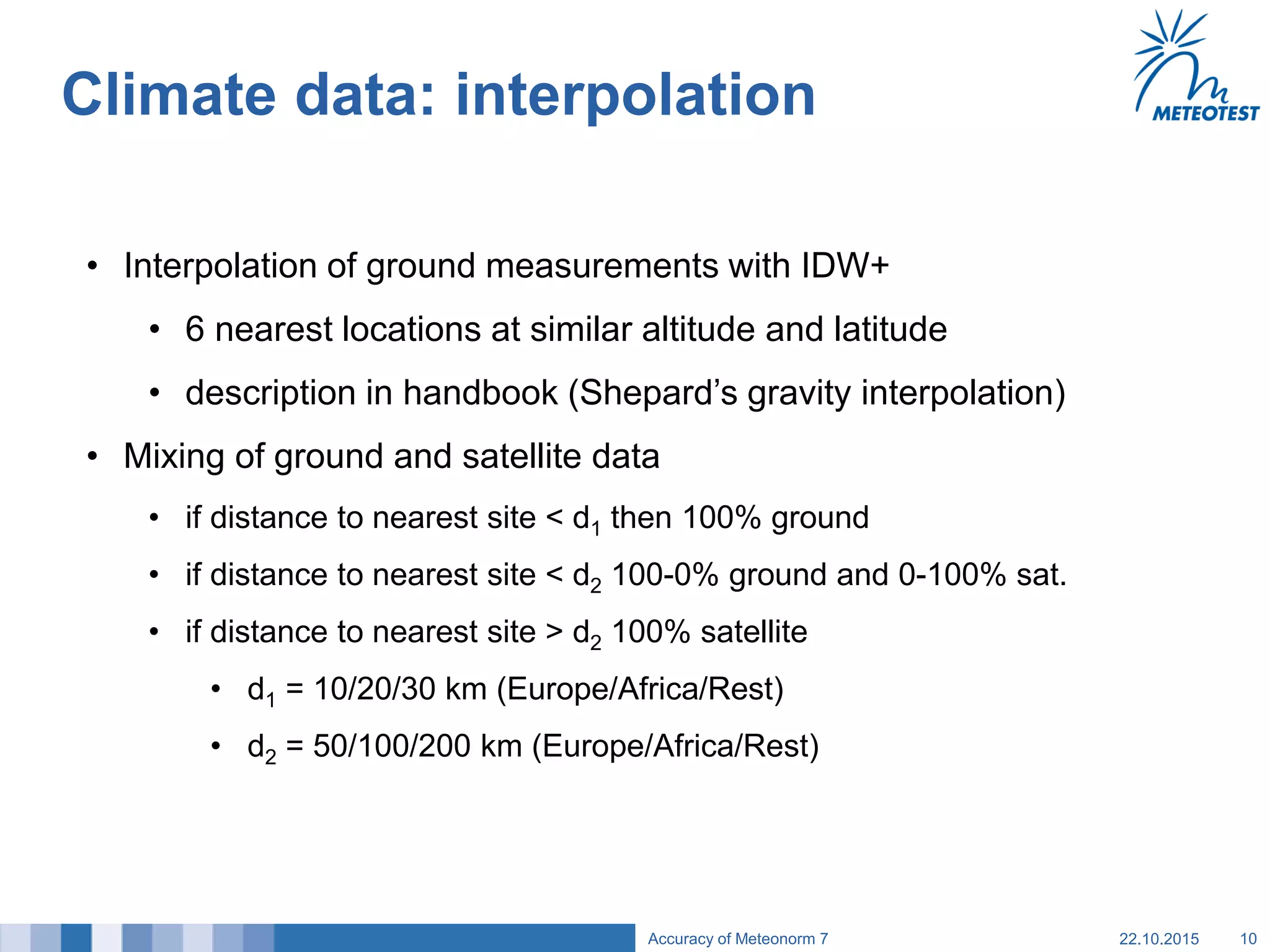 Climate data: interpolation
• Interpolation of ground measurements with IDW+
• 6 nearest locations at similar altitude and latitude
• description in handbook (Shepard’s gravity interpolation)
• Mixing of ground and satellite data
• if distance to nearest site < d1 then 100% ground
• if distance to nearest site < d2 100-0% ground and 0-100% sat.
• if distance to nearest site > d2 100% satellite
• d1 = 10/20/30 km (Europe/Africa/Rest)
• d2 = 50/100/200 km (Europe/Africa/Rest)
22.10.2015Accuracy of Meteonorm 7 10
 