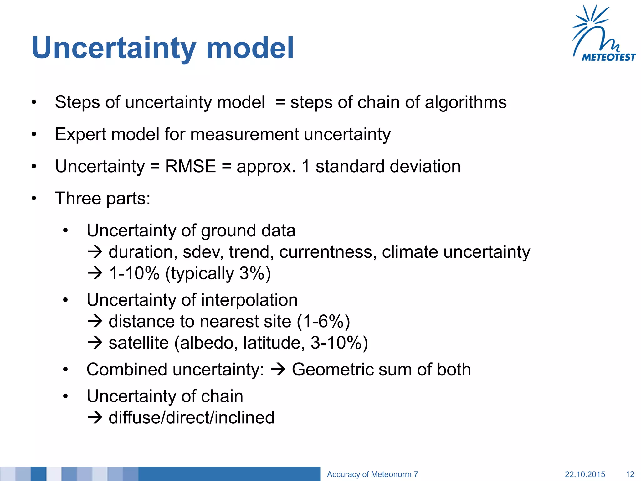 Uncertainty model
• Steps of uncertainty model = steps of chain of algorithms
• Expert model for measurement uncertainty
• Uncertainty = RMSE = approx. 1 standard deviation
• Three parts:
• Uncertainty of ground data
 duration, sdev, trend, currentness, climate uncertainty
 1-10% (typically 3%)
• Uncertainty of interpolation
 distance to nearest site (1-6%)
 satellite (albedo, latitude, 3-10%)
• Combined uncertainty:  Geometric sum of both
• Uncertainty of chain
 diffuse/direct/inclined
22.10.2015Accuracy of Meteonorm 7 12
 
