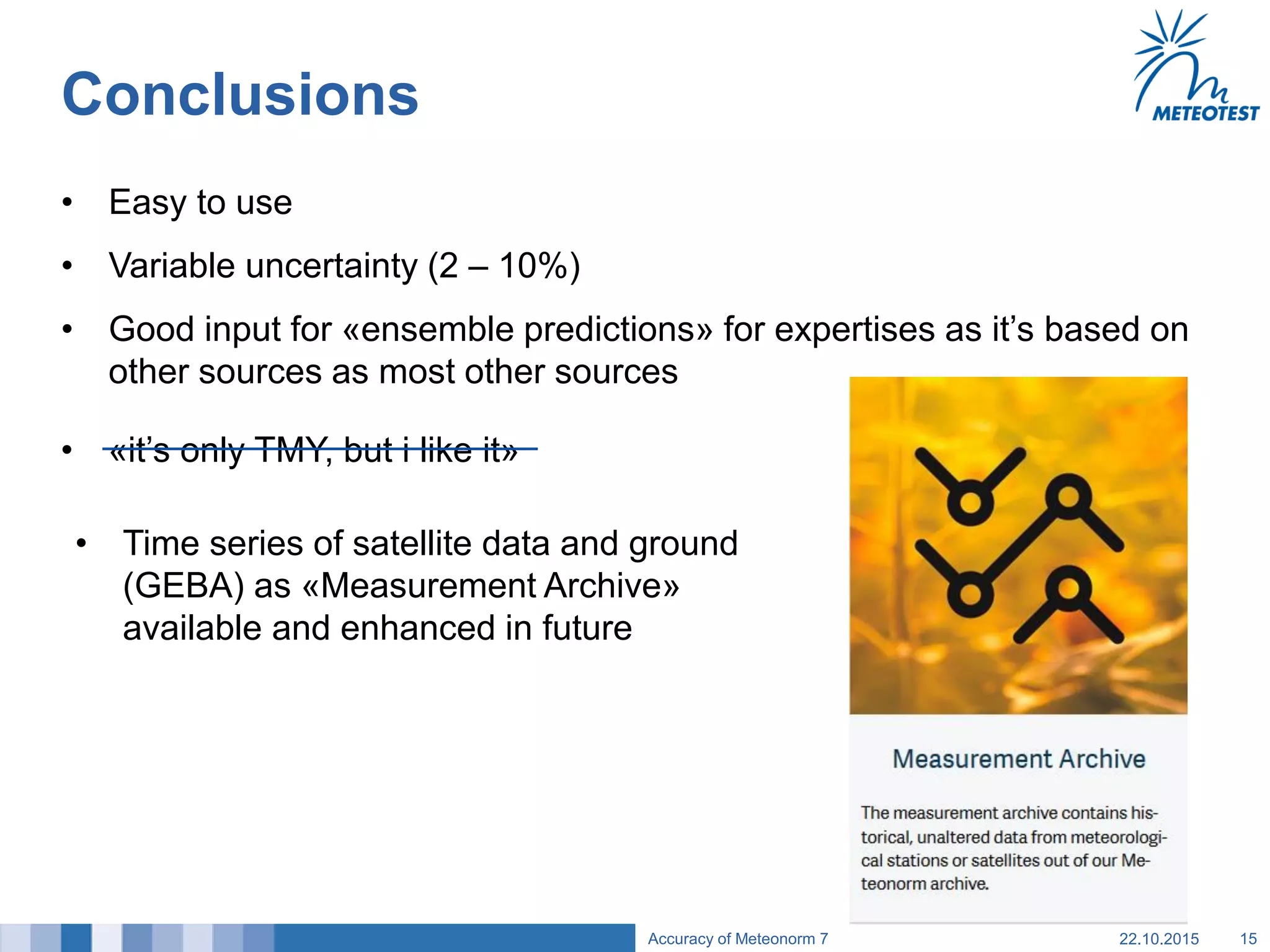 • «it’s only TMY, but i like it»
Conclusions
• Easy to use
• Variable uncertainty (2 – 10%)
• Good input for «ensemble predictions» for expertises as it’s based on
other sources as most other sources
22.10.2015Accuracy of Meteonorm 7 15
• Time series of satellite data and ground
(GEBA) as «Measurement Archive»
available and enhanced in future
 