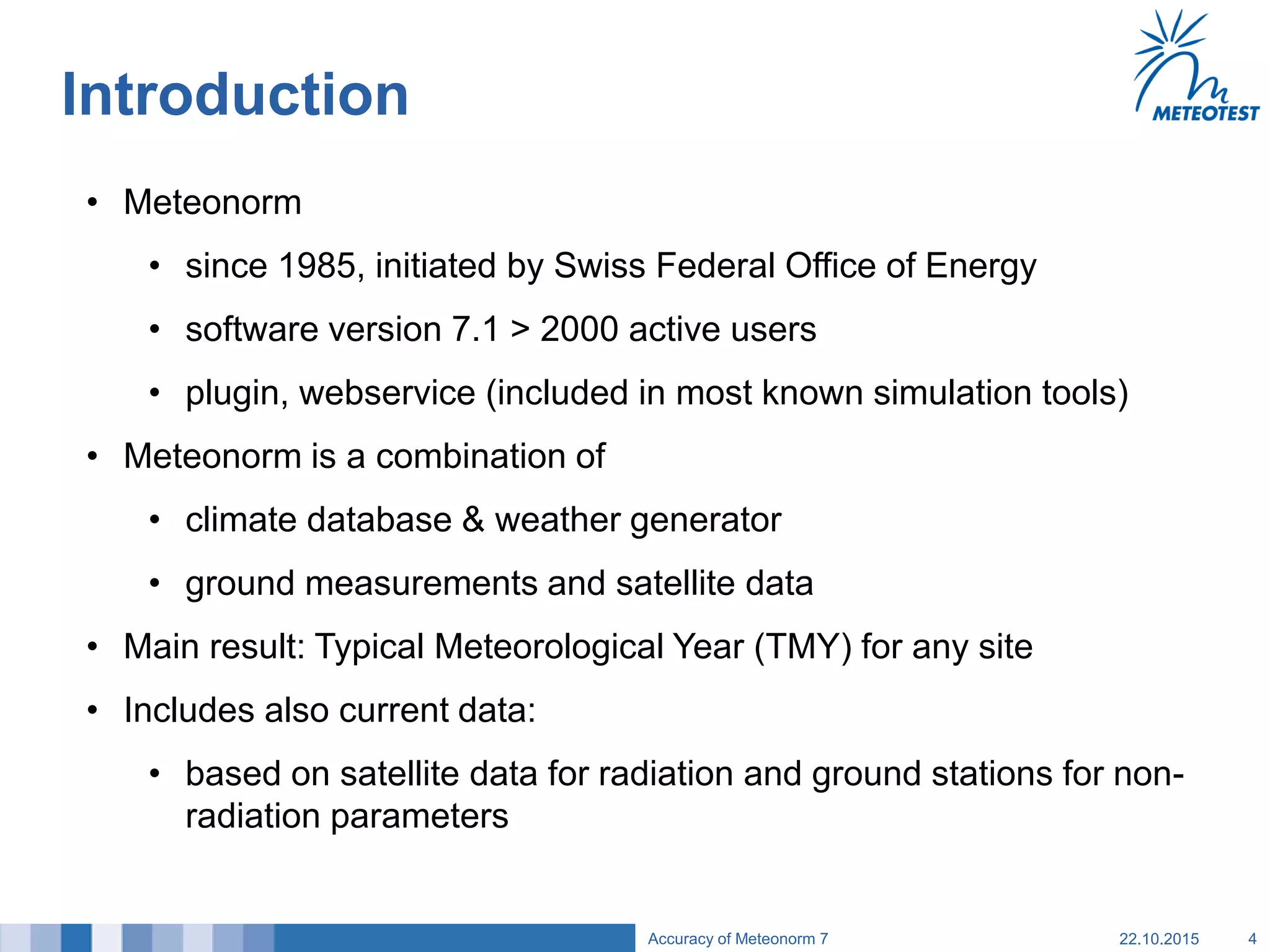 Introduction
• Meteonorm
• since 1985, initiated by Swiss Federal Office of Energy
• software version 7.1 > 2000 active users
• plugin, webservice (included in most known simulation tools)
• Meteonorm is a combination of
• climate database & weather generator
• ground measurements and satellite data
• Main result: Typical Meteorological Year (TMY) for any site
• Includes also current data:
• based on satellite data for radiation and ground stations for non-
radiation parameters
22.10.2015Accuracy of Meteonorm 7 4
 