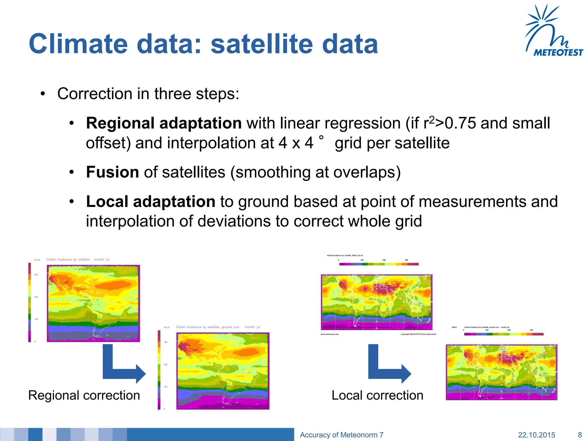 Climate data: satellite data
• Correction in three steps:
• Regional adaptation with linear regression (if r2>0.75 and small
offset) and interpolation at 4 x 4 °grid per satellite
• Fusion of satellites (smoothing at overlaps)
• Local adaptation to ground based at point of measurements and
interpolation of deviations to correct whole grid
22.10.2015Accuracy of Meteonorm 7 8
Local correctionRegional correction
 