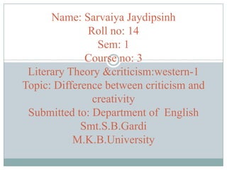 Name: Sarvaiya Jaydipsinh
Roll no: 14
Sem: 1
Course no: 3
Literary Theory &criticism:western-1
Topic: Difference between criticism and
creativity
Submitted to: Department of English
Smt.S.B.Gardi
M.K.B.University

 