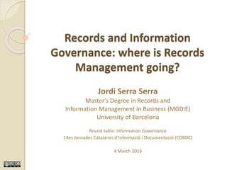 Information Governance – 14es Jornades Catalanes (COBDC) – Jordi Serra Serra – March 2016
Records and Information
Governance: where is Records
Management going?
Jordi Serra Serra
Master’s Degree in Records and
Information Management in Business (MGDIE)
University of Barcelona
Round table: Information Governance
14es Jornades Catalanes d’Informació i Documentació (COBDC)
4 March 2016
 