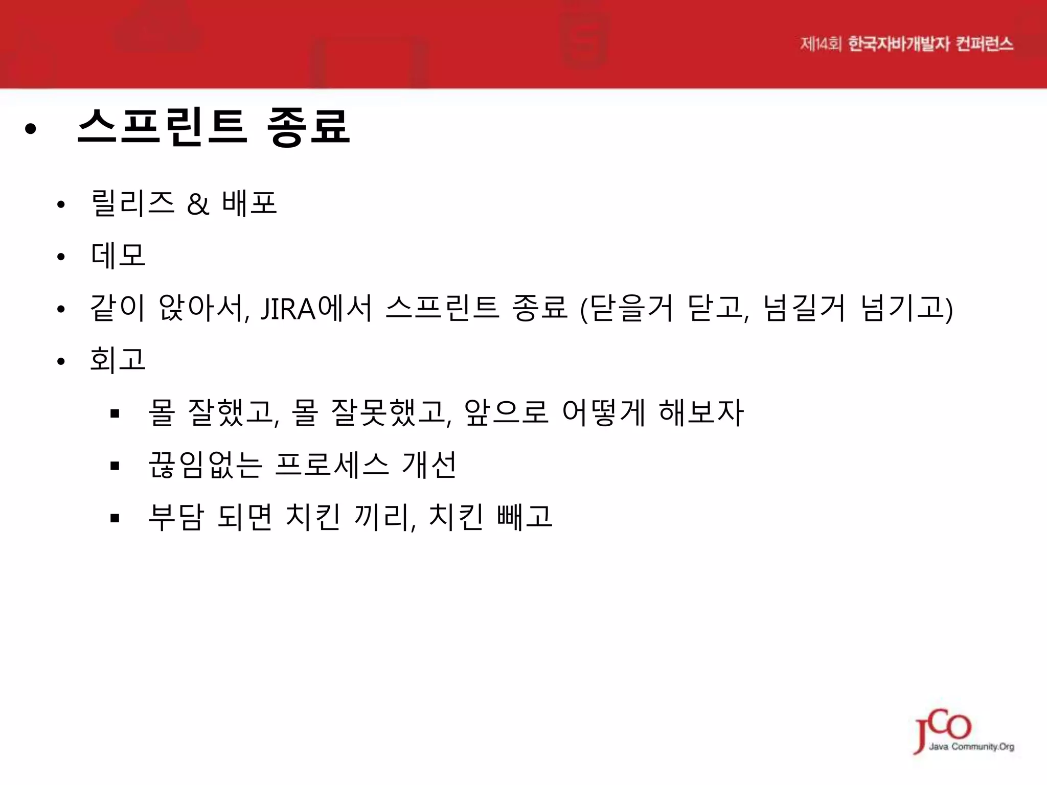 • 스프린트 종료
• 릴리즈 & 배포
• 데모
• 같이 앉아서, JIRA에서 스프린트 종료 (닫을거 닫고, 넘길거 넘기고)

• 회고
 몰 잘했고, 몰 잘못했고, 앞으로 어떻게 해보자
 끊임없는 프로세스 개선
 부담 되면 치킨 끼리, 치킨 빼고

 