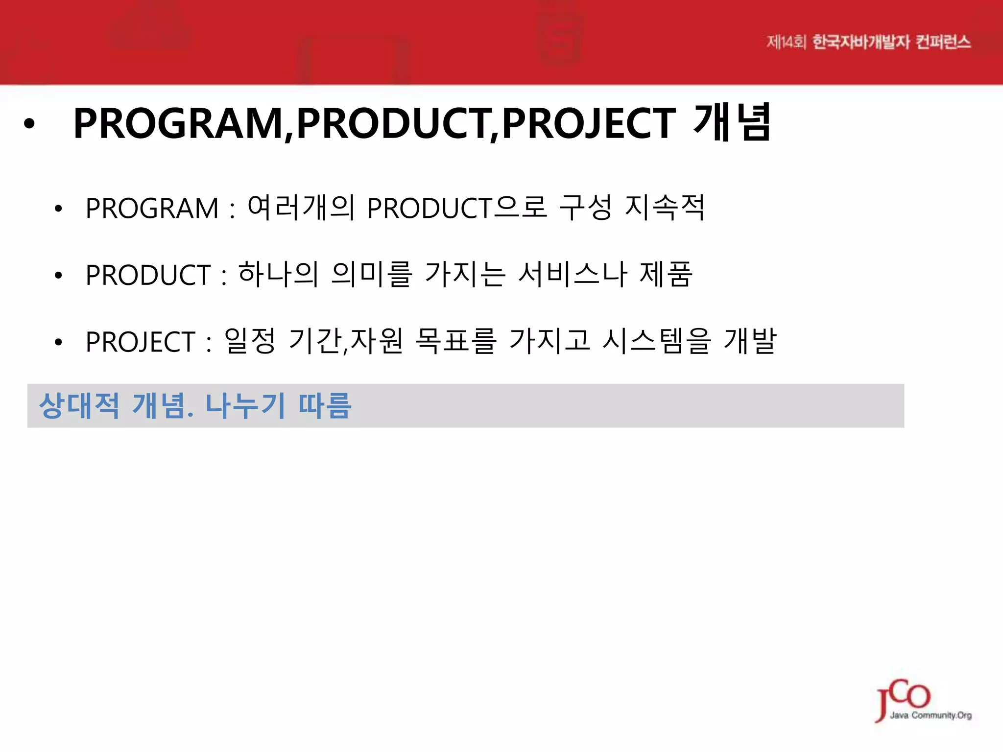 • PROGRAM,PRODUCT,PROJECT 개념
• PROGRAM : 여러개의 PRODUCT으로 구성 지속적
• PRODUCT : 하나의 의미를 가지는 서비스나 제품

• PROJECT : 일정 기간,자원 목표를 가지고 시스템을 개발
상대적 개념. 나누기 따름

 