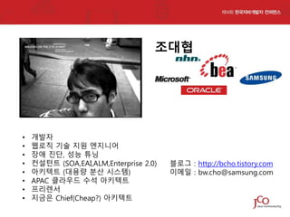 조대협

•
•
•
•
•
•
•
•

개발자
웹로직 기술 지원 엔지니어
장애 진단, 성능 튜닝
컨설턴트 (SOA,EAI,ALM,Enterprise 2.0)
아키텍트 (대용량 분산 시스템)
APAC 클라우드 수석 아키텍트
프리렌서
지금은 Chief(Cheap?) 아키텍트

블로그 : http://bcho.tistory.com
이메일 : bw.cho@samsung.com

 