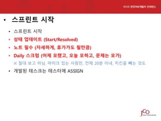 • 스프린트 시작
• 스프린트 시작
• 상태 업데이트 (Start/Resolved)
• 노트 필수 (자세하게, 휴가가도 될만큼)

• Daily 스크럼 (어제 모했고, 오늘 모하고, 문제는 모가)
※ 절대 보고 아님. 마이크 있는 사람만, 전체 20분 이내, 치킨을 빼는 것도

• 개발된 테스크는 테스터에 ASSIGN

 