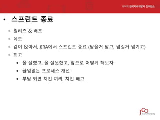 • 스프린트 종료
• 릴리즈 & 배포
• 데모
• 같이 앉아서, JIRA에서 스프린트 종료 (닫을거 닫고, 넘길거 넘기고)

• 회고
 몰 잘했고, 몰 잘못했고, 앞으로 어떻게 해보자
 끊임없는 프로세스 개선
 부담 되면 치킨 끼리, 치킨 빼고

 