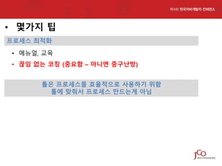 • 몇가지 팁
프로세스 최적화

• 메뉴얼, 교육
• 끊임 없는 코칭 (중요함 – 아니면 중구난방)
툴은 프로세스를 효율적으로 사용하기 위함
툴에 맞춰서 프로세스 만드는게 아님

 