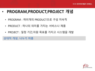 • PROGRAM,PRODUCT,PROJECT 개념
• PROGRAM : 여러개의 PRODUCT으로 구성 지속적
• PRODUCT : 하나의 의미를 가지는 서비스나 제품

• PROJECT : 일정 기간,자원 목표를 가지고 시스템을 개발
상대적 개념. 나누기 따름

 