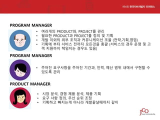 PROGRAM MANAGER
•
•
•
•

여러개의 PRODUCT와, PROJECT를 관리
필요한 PRODUCT과 PROJECT를 정의 및 기획
개발 이외의 외부 조직과 커뮤니케이션 조율 (전략,기획,영업)
기획에 부터 서비스 전까지 모든것을 총괄 (서비스의 경우 운영 및 고
객 지원까지 책임지는 경우도 있음)

PROGRAM MANAGER
•

주어진 요구사항을 주어진 기간과, 인력, 예산 범위 내에서 구현할 수
있도록 관리

PRODUCT MANAGER
•
•
•

시장 분석, 경쟁 제품 분석, 제품 기획
요구 사항 정의, 우선 순위 조정
기획하고 빠지는게 아니라 개발끝날때까지 같이

 