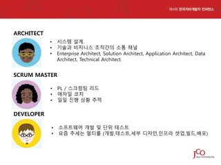 ARCHITECT
•
•
•

시스템 설계.
기술과 비지니스 조직간의 소통 채널
Enterprise Architect, Solution Architect, Application Architect, Data
Architect, Technical Architect.

SCRUM MASTER
•
•
•

PL / 스크럼팀 리드
애자일 코치
일일 진행 상황 추적

•
•

소프트웨어 개발 및 단위 테스트
요즘 추세는 멀티롤 (개발,테스트,세부 디자인,인프라 셋업,빌드,배포)

DEVELOPER

 