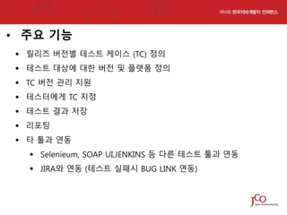 • 주요 기능
 릴리즈 버전별 테스트 케이스 (TC) 정의

 테스트 대상에 대한 버전 및 플랫폼 정의
 TC 버전 관리 지원
 테스터에게 TC 지정
 테스트 결과 저장
 리포팅
 타 툴과 연동
 Selenieum, SOAP UI,JENKINS 등 다른 테스트 툴과 연동

 JIRA와 연동 (테스트 실패시 BUG LINK 연동)

 