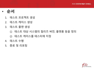 • 순서
1.

테스트 프로젝트 생성

2.

테스트 케이스 생성

3.

테스트 플랜 생성
① 테스트 대상 시스템의 릴리즈 버전, 플랫폼 등을 정의
② 테스트 케이스를 테스터에 지정

4.

테스트 수행

5.

종료 및 리포팅

 