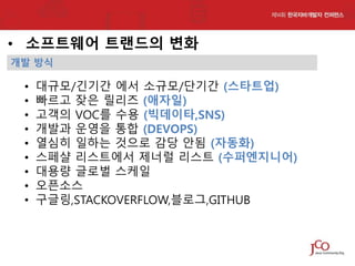 • 소프트웨어 트랜드의 변화
개발 방식

•
•
•
•
•
•
•
•
•

대규모/긴기간 에서 소규모/단기간 (스타트업)
빠르고 잦은 릴리즈 (애자일)
고객의 VOC를 수용 (빅데이타,SNS)
개발과 운영을 통합 (DEVOPS)
열심히 일하는 것으로 감당 안됨 (자동화)
스페샬 리스트에서 제너럴 리스트 (수퍼엔지니어)
대용량 글로벌 스케일
오픈소스
구글링,STACKOVERFLOW,블로그,GITHUB

 