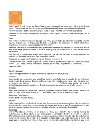 Cada "Navio" deverá chegar ao "Porto Seguro" que corresponde ao lugar que está o navio da sua
frente. Porém , para isso deverá chegar com todas as suas cadeiras e com todos os participantes.
Nenhum tripulante poderá colocar qualquer parte do corpo no chão nem arrastar as cadeiras.
Quando todos os "navios" conseguirem alcançar o "porto seguro" , o desfio será vencido por toda a
Esquadra.
Dicas:
Uma variação muito interessante do jogo é ao final, quando todos já estiverem alcançado o "porto
seguro", é pedir que os tripulantes de toda a "esquadra" se coloquem em ordem alfabética.
Respeitando as mesmas regras utilizadas na "Travessia".
Depois de todo esse trabalhão em equipe, que bom se déssemos um mergulho na cooperação. O que
você acha? Peça que todos dêem as mãos e pulem juntos das cadeiras até o chão. Vai ser muito
refrescante.
Para facilitar o desafio para grupos mais jovens ou, na falta de cadeiras, podemos substituir as
mesmas, por folhas de jornal abertas e estendidas no chão .
No caso de um grupo menor podemos montar 3 navios ao invés de 4.
É muito interessante também se possível, utilizar músicas que falem do tema (ex.: Como uma onda
no mar – Lulu Santos). Porque com certeza nada do que foi será , do jeito que já foi um dia...
LIMPAR O LAGO

Objetivo do Jogo:
Limpar um lago contaminado pelos detritos que o ser humano despeja nele.
Propósito:
Comunicação para encontrar uma estratégia coletiva orientada para a solução de um problema.
Compreensão dos problemas do meio ambiente e sua inter-relação com a nossa vida. Respeito com
as decisões dos outros.                                      Paciência para aceitar os erros e
limitações pessoais dos companheiros. Trabalho em equipe para superar um desafio comum.
Recursos:
Bolas. Aproximadamente uma para cada três jogadores. Material descartável variado: garrafas de
plástico, latas, potes de tetra-brik, etc... Fita adesiva para delimitar o espaço do lago.
Número de Participantes:
Mínimo de 16 e máximo de 100.
Duração:
Podemos estabelecer um limite de tempo para determinar se o grupo cumpriu ou não seu objetivo,
ou podemos dizer que o jogo termina quando o grupo consiga limpar o lago. Em qualquer caso, o jogo
não deveria durar mais de 30 minutos, incluindo a reflexão e a finalização da atividade.
Descrição:
Com a fita adesiva, demarca-se       um círculo no chão, cujo diâmetro dependerá do número de
participantes, sua faixa etária e    suas capacidades e habilidades. Dentro do círculo se colocam
diferentes materiais descartáveis:   latas, bacias de plástico, potes de iogurte, etc. Os participantes
situam-se no exterior do círculo.     O focalizador do jogo reparte as bolas disponíveis e explica ao
grupo que se encontra em volta       do lago que o mesmo foi contaminado pelo detritos que o ser
 