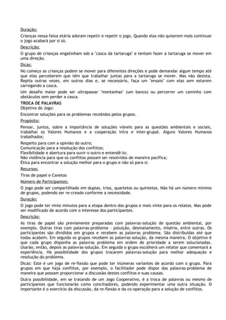 Duração:
Crianças nessa faixa etária adoram repetir e repetir o jogo. Quando elas não quiserem mais continuar
o jogo acabará por si só.
Descrição:
O grupo de crianças engatinham sob a "casca da tartaruga" e tentam fazer a tartaruga se mover em
uma direção.
Dicas:
No começo as crianças podem se mover para diferentes direções e pode demandar algum tempo até
que elas perceberem que têm que trabalhar juntas para a tartaruga se mover. Mas não desista.
Repita outras vezes, em outros dias e, se necessário, faça um "ensaio" com elas sem estarem
carregando a casca.
Um desafio maior pode ser ultrapassar "montanhas" (um banco) ou percorrer um caminho com
obstáculos sem perder a casca.
TROCA DE PALAVRAS
Objetivo do Jogo:
Encontrar soluções para os problemas recebidos pelos grupos.
Propósito:
Pensar, juntos, sobre a importância de soluções viáveis para as questões ambientais e sociais,
trabalhar os Valores Humanos e a cooperação intra e inter-grupal. Alguns Valores Humanos
trabalhados:
Respeito para com a opinião do outro;
Comunicação para a resolução dos conflitos;
Flexibilidade e abertura para ouvir o outro e entendê-lo;
Não violência para que os conflitos possam ser resolvidos de maneira pacífica;
Ética para encontrar a solução melhor para o grupo e não só para si.
Recursos:
Tiras de papel e Canetas
Número de Participantes:
O jogo pode ser compartilhado em duplas, trios, quartetos ou quintetos. Não há um número mínimo
de grupos, podendo ser re-creado conforme a necessidade.
Duração:
O jogo pode ter vinte minutos para a etapa dentro dos grupos e mais vinte para os relatos. Mas pode
ser modificado de acordo com o interesse dos participantes.
Descrição:
As tiras de papel são previamente preparadas com palavras-solução de questão ambiental, por
exemplo. Outras tiras com palavras-problema – poluição, desmatamento, miséria, entre outras. Os
participantes são divididos em grupos e recebem as palavras problema. São distribuídas até que
todas acabem. Em seguida os grupos recebem as palavras-solução, da mesma maneira. O objetivo é
que cada grupo disponha as palavras problema em ordem de prioridade a serem solucionadas.
Usarão, então, depois as palavras-solução. Em seguida o grupo escolherá um relator que comentará a
experiência. Há possibilidade dos grupos trocarem palavras-solução para melhor adequação e
resolução do problema.
Dicas: Este é um jogo de re-flexão que pode ter inúmeras variantes de acordo com o grupo. Para
grupos em que haja conflitos, por exemplo, o facilitador pode dispor das palavras-problema de
maneira que possam proporcionar a discussão destes conflitos e suas causas.
Outra possibilidade, em se tratando de um Jogo Cooperativo, é a troca de palavras ou mesmo de
participantes que funcionarão como conciliadores, podendo experimentar uma outra situação. O
importante é o exercício da discussão, da re-flexão e da co-operação para a solução de conflitos.
 