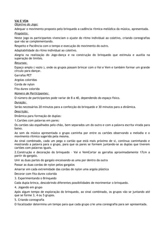 VAI E VEM
Objetivo do Jogo:
Adequar o movimento proposto pelo brinquedo a cadência rítmica-melódica da música, apresentada.
Propósito:
Neste jogo os participantes vivenciam o ajuste do ritmo individual ao coletivo, criando coreografias
que vão se complementando.
Respeito e Paciência com o tempo e execução do movimento do outro.
Adaptabilidade do ritmo individual ao coletivo.
Alegria na realização do Jogo-dança e na construção do brinquedo que estimula e auxilia na
superação de limites.
Recursos:
Espaço amplo ( vazio ), onde os grupos possam brincar com o Vai e Vem e também formar um grande
círculo para dançar.
Garrafas PET
Argolas coloridas
Corda de nylon
Fita durex colorida
Número de Participantes:
O número de participantes pode variar de 8 a 40, dependendo do espaço físico.
Duração:
Serão necessários 20 minutos para a confecção do brinquedo e 30 minutos para a dinâmica.
Descrição:
Dinâmica para formação de duplas:
1.Cartões com palavras em pares:
Os cartões são espalhados pelo chão, bem separados um do outro e com a palavra escrita virada para
baixo.
Ao som da música apresentada o grupo caminha por entre os cartões observando a melodia e o
movimento rítmico sugerido pela mesma.
Ao sinal combinado, cada um pega o cartão que está mais próximo de si, continua caminhando e
mostrando a palavra para o grupo, para que os pares se formem juntando-se as duplas que tiverem
cartões com palavras iguais.
2.Construção e decoração do brinquedo – Vai e VemCortar as garrafas aproximadamente 17cm a
partir do gargalo.
Unir as duas partes do gargalo encaixando-as uma por dentro da outra
Passar as duas cordas de nylon pelos gargalos
Amarrar em cada extremidade das cordas de nylon uma argola plástica
Decorar com fita durex colorida
3. Experimentando o Brinquedo
Cada dupla brinca, descobrindo diferentes possibilidades de movimentar o brinquedo.
4. Jogando em grupo
Após algum tempo de exploração do brinquedo, ao sinal combinado, os grupos vão se juntando até
que se forme 3, 4 ou 5 grupos.
5. Criando coreografia
O focalizador determina um tempo para que cada grupo crie uma coreografia para ser apresentada.
 