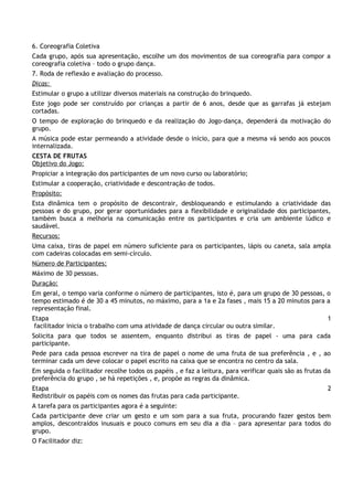 6. Coreografia Coletiva
Cada grupo, após sua apresentação, escolhe um dos movimentos de sua coreografia para compor a
coreografia coletiva – todo o grupo dança.
7. Roda de reflexão e avaliação do processo.
Dicas:
Estimular o grupo a utilizar diversos materiais na construção do brinquedo.
Este jogo pode ser construído por crianças a partir de 6 anos, desde que as garrafas já estejam
cortadas.
O tempo de exploração do brinquedo e da realização do Jogo-dança, dependerá da motivação do
grupo.
A música pode estar permeando a atividade desde o início, para que a mesma vá sendo aos poucos
internalizada.
CESTA DE FRUTAS
Objetivo do Jogo:
Propiciar a integração dos participantes de um novo curso ou laboratório;
Estimular a cooperação, criatividade e descontração de todos.
Propósito:
Esta dinâmica tem o propósito de descontrair, desbloqueando e estimulando a criatividade das
pessoas e do grupo, por gerar oportunidades para a flexibilidade e originalidade dos participantes,
também busca a melhoria na comunicação entre os participantes e cria um ambiente lúdico e
saudável.
Recursos:
Uma caixa, tiras de papel em número suficiente para os participantes, lápis ou caneta, sala ampla
com cadeiras colocadas em semi-círculo.
Número de Participantes:
Máximo de 30 pessoas.
Duração:
Em geral, o tempo varia conforme o número de participantes, isto é, para um grupo de 30 pessoas, o
tempo estimado é de 30 a 45 minutos, no máximo, para a 1a e 2a fases , mais 15 a 20 minutos para a
representação final.
Etapa                                                                                                   1
 facilitador inicia o trabalho com uma atividade de dança circular ou outra similar.
Solicita para que todos se assentem, enquanto distribui as tiras de papel - uma para cada
participante.
Pede para cada pessoa escrever na tira de papel o nome de uma fruta de sua preferência , e , ao
terminar cada um deve colocar o papel escrito na caixa que se encontra no centro da sala.
Em seguida o facilitador recolhe todos os papéis , e faz a leitura, para verificar quais são as frutas da
preferência do grupo , se há repetições , e, propõe as regras da dinâmica.
Etapa                                                                                                   2
Redistribuir os papéis com os nomes das frutas para cada participante.
A tarefa para os participantes agora é a seguinte:
Cada participante deve criar um gesto e um som para a sua fruta, procurando fazer gestos bem
amplos, descontraídos inusuais e pouco comuns em seu dia a dia – para apresentar para todos do
grupo.
O Facilitador diz:
 