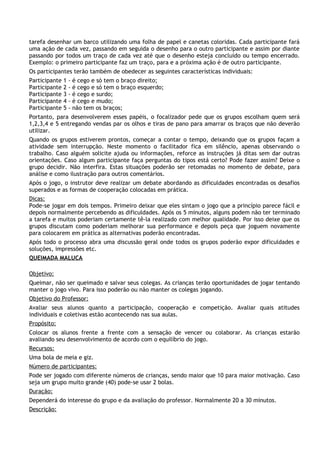 tarefa desenhar um barco utilizando uma folha de papel e canetas coloridas. Cada participante fará
uma ação de cada vez, passando em seguida o desenho para o outro participante e assim por diante
passando por todos um traço de cada vez até que o desenho esteja concluído ou tempo encerrado.
Exemplo: o primeiro participante faz um traço, para e a próxima ação é de outro participante.
Os participantes terão também de obedecer as seguintes características individuais:
Participante   1   - é cego e só tem o braço direito;
Participante   2   - é cego e só tem o braço esquerdo;
Participante   3   - é cego e surdo;
Participante   4   - é cego e mudo;
Participante   5   - não tem os braços;
Portanto, para desenvolverem esses papéis, o focalizador pede que os grupos escolham quem será
1,2,3,4 e 5 entregando vendas par os olhos e tiras de pano para amarrar os braços que não deverão
utilizar.
Quando os grupos estiverem prontos, começar a contar o tempo, deixando que os grupos façam a
atividade sem interrupção. Neste momento o facilitador fica em silêncio, apenas observando o
trabalho. Caso alguém solicite ajuda ou informações, reforce as instruções já ditas sem dar outras
orientações. Caso algum participante faça perguntas do tipos está certo? Pode fazer assim? Deixe o
grupo decidir. Não interfira. Estas situações poderão ser retomadas no momento de debate, para
análise e como ilustração para outros comentários.
Após o jogo, o instrutor deve realizar um debate abordando as dificuldades encontradas os desafios
superados e as formas de cooperação colocadas em prática.
Dicas:
Pode-se jogar em dois tempos. Primeiro deixar que eles sintam o jogo que a princípio parece fácil e
depois normalmente percebendo as dificuldades. Após os 5 minutos, alguns podem não ter terminado
a tarefa e muitos poderiam certamente tê-la realizado com melhor qualidade. Por isso deixe que os
grupos discutam como poderiam melhorar sua performance e depois peça que joguem novamente
para colocarem em prática as alternativas poderão encontradas.
Após todo o processo abra uma discussão geral onde todos os grupos poderão expor dificuldades e
soluções, impressões etc.
QUEIMADA MALUCA

Objetivo:
Queimar, não ser queimado e salvar seus colegas. As crianças terão oportunidades de jogar tentando
manter o jogo vivo. Para isso poderão ou não manter os colegas jogando.
Objetivo do Professor:
Avaliar seus alunos quanto a participação, cooperação e competição. Avaliar quais atitudes
individuais e coletivas estão acontecendo nas sua aulas.
Propósito:
Colocar os alunos frente a frente com a sensação de vencer ou colaborar. As crianças estarão
avaliando seu desenvolvimento de acordo com o equilíbrio do jogo.
Recursos:
Uma bola de meia e giz.
Número de participantes:
Pode ser jogado com diferente números de crianças, sendo maior que 10 para maior motivação. Caso
seja um grupo muito grande (40) pode-se usar 2 bolas.
Duração:
Dependerá do interesse do grupo e da avaliação do professor. Normalmente 20 a 30 minutos.
Descrição:
 