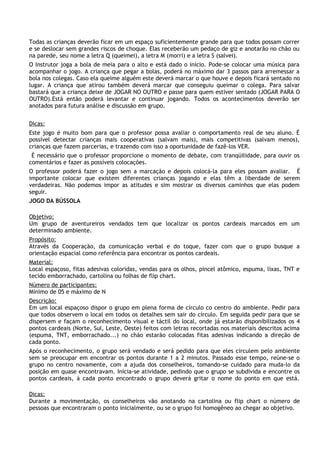 Todas as crianças deverão ficar em um espaço suficientemente grande para que todos possam correr
e se deslocar sem grandes riscos de choque. Elas receberão um pedaço de giz e anotarão no chão ou
na parede, seu nome a letra Q (queimei), a letra M (morri) e a letra S (salvei).
O Instrutor joga a bola de meia para o alto e está dado o início. Pode-se colocar uma música para
acompanhar o jogo. A criança que pegar a bolas, poderá no máximo dar 3 passos para arremessar a
bola nos colegas. Caso ela queime alguém este deverá marcar o que houve e depois ficará sentado no
lugar. A criança que atirou também deverá marcar que conseguiu queimar o colega. Para salvar
bastará que a criança deixe de JOGAR NO OUTRO e passe para quem estiver sentado (JOGAR PARA O
OUTRO).Está então poderá levantar e continuar jogando. Todos os acontecimentos deverão ser
anotados para futura análise e discussão em grupo.


Dicas:
Este jogo é muito bom para que o professor possa avaliar o comportamento real de seu aluno. É
possível detectar crianças mais cooperativas (salvam mais), mais competitivas (salvam menos),
crianças que fazem parcerias, e trazendo com isso a oportunidade de fazê-los VER.
 É necessário que o professor proporcione o momento de debate, com tranqüilidade, para ouvir os
comentários e fazer as possíveis colocações.
O professor poderá fazer o jogo sem a marcação e depois colocá-la para eles possam avaliar. É
importante colocar que existem diferentes crianças jogando e elas têm a liberdade de serem
verdadeiras. Não podemos impor as atitudes e sim mostrar os diversos caminhos que elas podem
seguir.
JOGO DA BÚSSOLA

Objetivo:
Um grupo de aventureiros vendados tem que localizar os pontos cardeais marcados em um
determinado ambiente.
Propósito:
Através da Cooperação, da comunicação verbal e do toque, fazer com que o grupo busque a
orientação espacial como referência para encontrar os pontos cardeais.
Material:
Local espaçoso, fitas adesivas coloridas, vendas para os olhos, pincel atômico, espuma, lixas, TNT e
tecido emborrachado, cartolina ou folhas de flip chart.
Número de participantes:
Mínimo de 05 e máximo de N
Descrição:
Em um local espaçoso dispor o grupo em plena forma de círculo co centro do ambiente. Pedir para
que todos observem o local em todos os detalhes sem sair do círculo. Em seguida pedir para que se
dispersem e façam o reconhecimento visual e táctil do local, onde já estarão disponibilizados os 4
pontos cardeais (Norte, Sul, Leste, Oeste) feitos com letras recortadas nos materiais descritos acima
(espuma, TNT, emborrachado...) no chão estarão colocadas fitas adesivas indicando a direção de
cada ponto.
Após o reconhecimento, o grupo será vendado e será pedido para que eles circulem pelo ambiente
sem se preocupar em encontrar os pontos durante 1 a 2 minutos. Passado esse tempo, reúne-se o
grupo no centro novamente, com a ajuda dos conselheiros, tomando-se cuidado para muda-lo da
posição em quase encontravam. Inicia-se atividade, pedindo que o grupo se subdivida e encontre os
pontos cardeais, á cada ponto encontrado o grupo deverá gritar o nome do ponto em que está.

Dicas:
Durante a movimentação, os conselheiros vão anotando na cartolina ou flip chart o número de
pessoas que encontraram o ponto inicialmente, ou se o grupo foi homogêneo ao chegar ao objetivo.
 