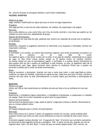 No , procure levantar as sensações obtidos e como foram trabalhados.
VOLEIBOL DIVERTIDO

Objetivo do jogo:
Jogar voleibol, modificando as regras para que se torne um jogo Cooperativo.
Propósito:
Este jogo permite o exercício da visão sistêmica, do voleibol, da cooperação e da alegria.
Recursos:
Uma corda elástica ou uma corda feita com tiras de tecido colorido e uma bola que poderá ser de
voleibol ou outra mais leve, dependendo do grupo.
Número de Participantes:
Seis jogadores de cada lado da rede, podendo este número ser ampliado de acordo com os objetivos
do facilitador.
Duração:
Indefinida, enquanto os jogadores estiverem se divertindo e/ou enquanto o facilitador verificar ser
importante continuar.
Descrição:
O facilitador e um auxiliar, ou mesmo dois auxiliares seguram uma corda atravessada na quadra e os
times         se       colocam         um         de        cada        lado         da        corda.
Seu objetivo agora, é não deixar a bola cair no chão. É um jogo de voleibol, respeitando-se as regras
do jogo, os dois times juntos devem atingir os 25 pontos (como no voleibol infinito).
Ao mesmo tempo em que os participantes jogam, o facilitador e o auxiliar devem movimentar-se
pela quadra afim de que a quadra se modifique a cada instante, ou seja, os jogadores além de se
movimentarem pelo jogo, agora precisam estar atentos ás mudanças físicas que a quadra vai
sofrendo á medida que a corda vai sendo movimentada...
Dicas:
Pode-se aumentar a pontuação, fazendo com que a meta seja maior a cada jogo.Pode-se ainda,
modificar as regras do voleibol, colocando-se regras do tipo, todos tem que tocar na bola, meninos e
meninas tem que tocar na bola alternadamente, ou outras regras que permitam a participação de
todos.


BUZZ/FIZZ
Objetivo do jogo:
Contar até 100 ou mais substituindo os múltiplos de sete por Buzz e/ou os múltiplos de cinco por
Fizz.
Propósito:
Desenvolver a inteligência lógico-matemática, a inteligência interpessoal, a cooperação e o trabalho
em equipe. Pode ser um bom vitalizador ou atuar bem no aquecimento.
Número de Participantes:
Não há limite de pessoas para o jogo, pode-se aplicar o jogo para crianças e adultos. Recomenda-se
que as crianças saibam contar.
Recursos:
Um espaço adequado para o número de participantes.
Descrição:
Para o Buzz marca-se o número 7 (sete). Os jogadores contam em voz alta, sendo proibido dizer
qualquer número que tenha um sete (como dezessete) ou seja um múltiplo de sete (como vinte e
um).
O primeiro jogador começa dizendo "um". O segundo diz "dois". O terceiro (ou o primeiro novamente
se estiverem só dois jogando) continua a contagem: "três". E assim vai até seis, quando, em vez do
seguinte dizer "sete", ele dirá "Buzz". E cada vez que um número depois desse "oito" contiver um
 