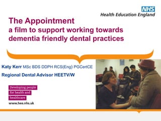 The Appointment
a film to support working towards
dementia friendly dental practices
Katy Kerr MSc BDS DDPH RCS(Eng) PGCertCE
Regional Dental Advisor HEETV/W
 