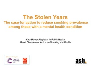 The Stolen Years
The case for action to reduce smoking prevalence
among those with a mental health condition
Katy Harker, Registrar in Public Health
Hazel Cheeseman, Action on Smoking and Health
 
