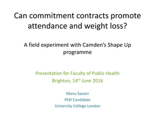 Can commitment contracts promote
attendance and weight loss?
A field experiment with Camden’s Shape Up
programme
Presentation for Faculty of Public Health
Brighton, 14th June 2016
Manu Savani
PhD Candidate
University College London
 