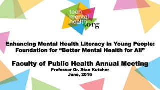 Enhancing Mental Health Literacy in Young People:
Foundation for “Better Mental Health for All”
Faculty of Public Health Annual Meeting
Professor Dr. Stan Kutcher
June, 2016
 