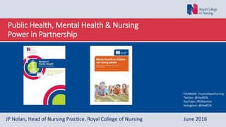 Public Health, Mental Health & Nursing
Power in Partnership
JP Nolan, Head of Nursing Practice, Royal College of Nursing June 2016
Facebook: /royalcollegeofnursing
Twitter: @theRCN
YouTube: /RCNonline
Instagram: @theRCN
 