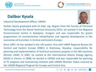 1
Dalibor Kysela
Industrial Development Officer, UNIDO
Dalibor Kysela graduated with his Dipl. Ing. Degree from the Faculty of Chemical
Technology from the Slovak Technical University (STU). He worked in the Regional
Environmental Centre in Budapest, Hungary and was responsible for grants
programmes on environmental rehabilitation and regional development in the
economies of transition in Central and Eastern Europe.
Since 1997, he has worked in the UN system, first with UNDP Regional Bureau for
Central and Eastern Europe (RBEC) in Bratislava, Slovakia; responsibility for
planning and implementation of technical assistance projects in the NIS countries
(former USSR). In 2001, he started at the International Atomic Energy Agency
(IAEA) in Vienna. In 2008, he started in UNIDO and was responsible for planning
of TC program and maintaining relations with UNIDO Member States covered by
the UNIDO Regional Program for Europe and Central Asia.
 